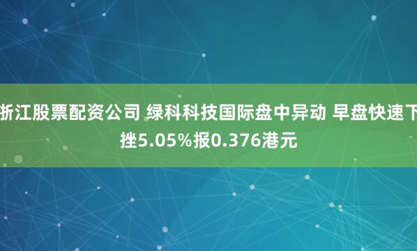 浙江股票配资公司 绿科科技国际盘中异动 早盘快速下挫5.05%报0.376港元