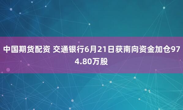 中国期货配资 交通银行6月21日获南向资金加仓974.80万股