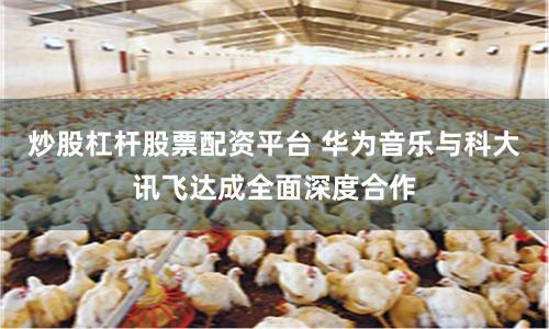 炒股杠杆股票配资平台 华为音乐与科大讯飞达成全面深度合作