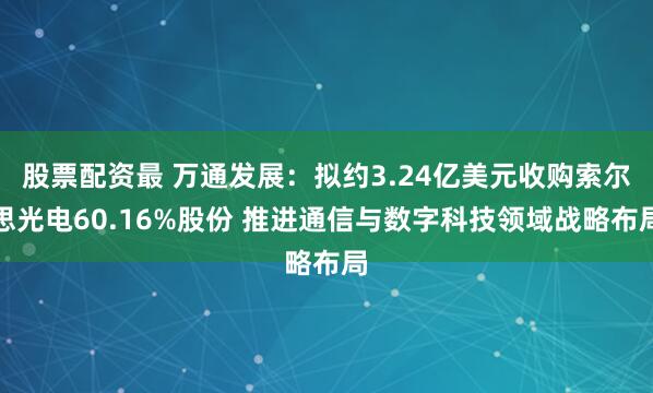 股票配资最 万通发展：拟约3.24亿美元收购索尔思光电60.16%股份 推进通信与数字科技领域战略布局
