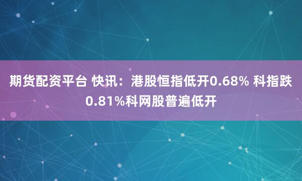 期货配资平台 快讯：港股恒指低开0.68% 科指跌0.81%科网股普遍低开