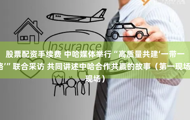 股票配资手续费 中哈媒体举行“高质量共建‘一带一路’”联合采访 共同讲述中哈合作共赢的故事（第一现场）