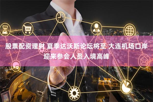 股票配资理财 夏季达沃斯论坛将至 大连机场口岸迎来参会人员入境高峰