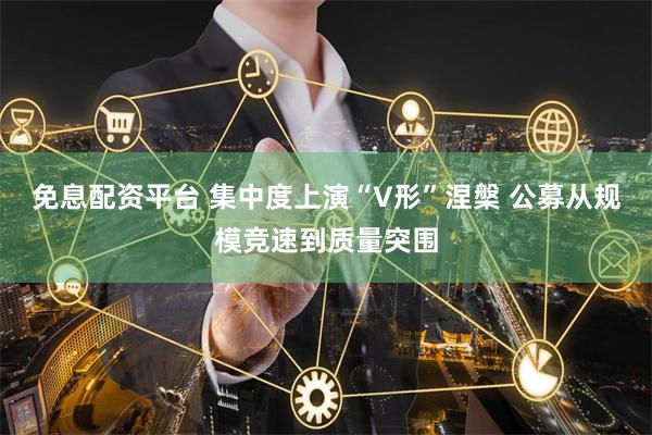 免息配资平台 集中度上演“V形”涅槃 公募从规模竞速到质量突围