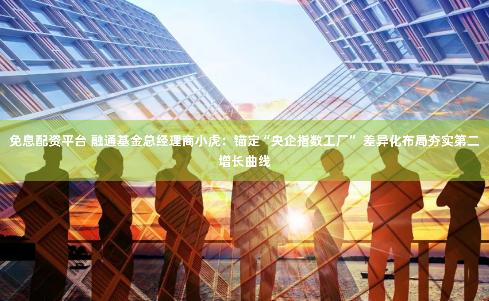 免息配资平台 融通基金总经理商小虎：锚定“央企指数工厂” 差异化布局夯实第二增长曲线