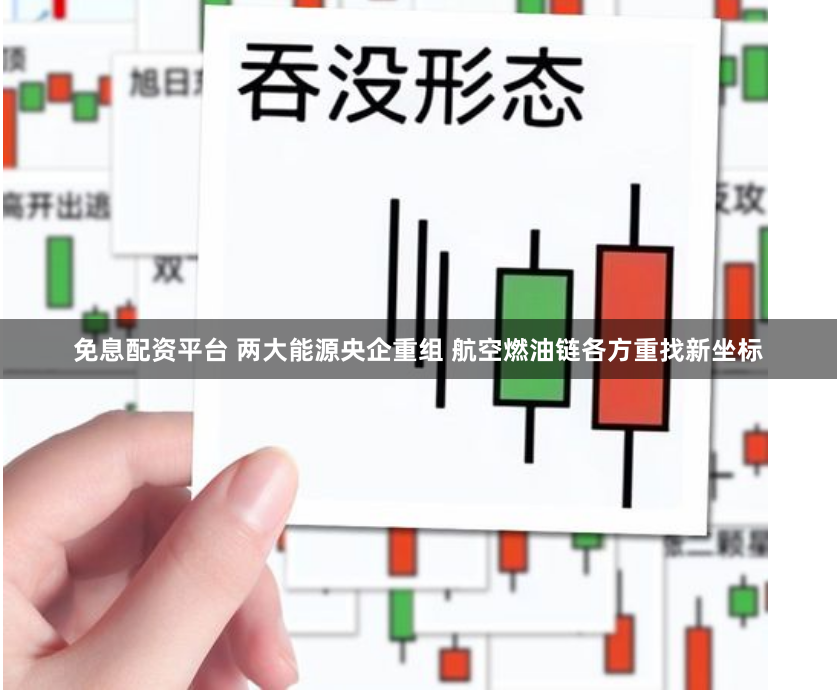 免息配资平台 两大能源央企重组 航空燃油链各方重找新坐标