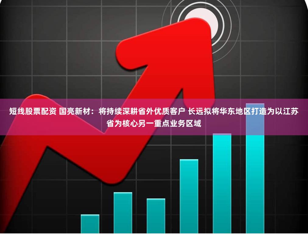 短线股票配资 国亮新材：将持续深耕省外优质客户 长远拟将华东地区打造为以江苏省为核心另一重点业务区域