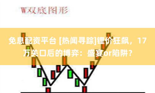 免息配资平台 [热闻寻踪]锂价狂飙，17万关口后的博弈：盛宴or陷阱？