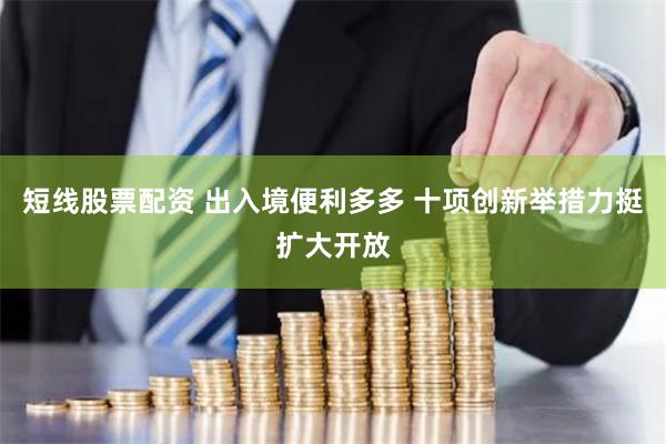 短线股票配资 出入境便利多多 十项创新举措力挺扩大开放