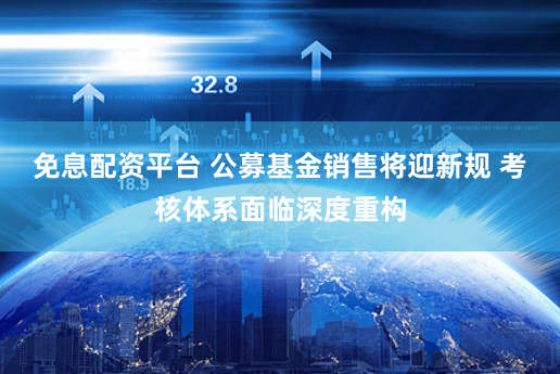 免息配资平台 公募基金销售将迎新规 考核体系面临深度重构