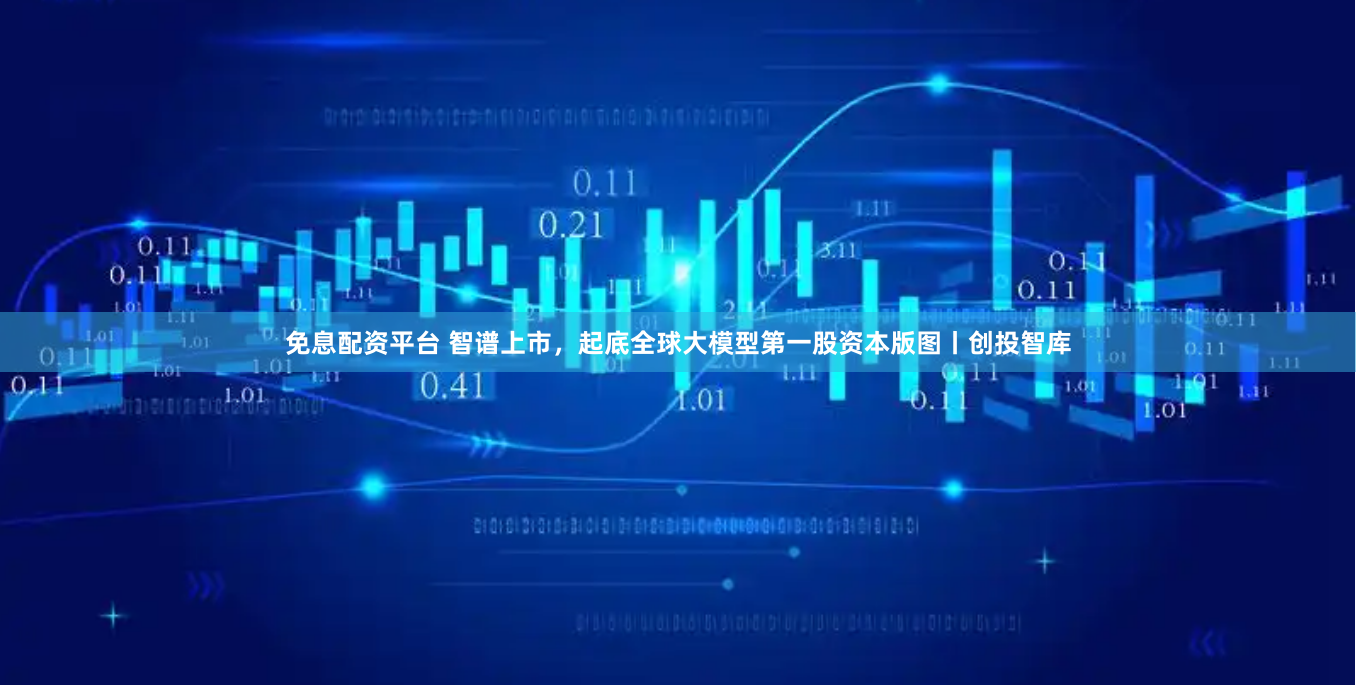 免息配资平台 智谱上市，起底全球大模型第一股资本版图丨创投智库